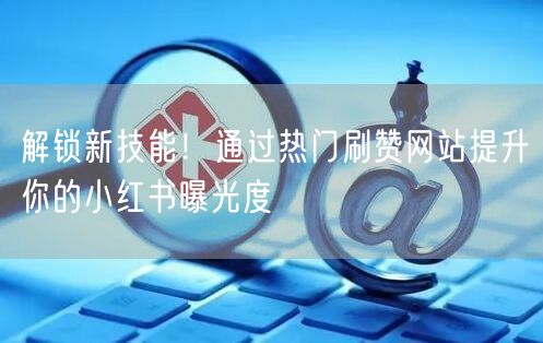解锁新技能！通过热门刷赞网站提升你的小红书曝光度