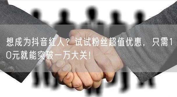 想成为抖音红人？试试粉丝超值优惠，只需10元就能突破一万大关！